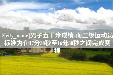 孟津男子五千米成绩-而三级运动员标准为在17分30秒至16分30秒之间完成赛程