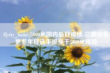 孟津5000米国内最好成绩-它激励着更多年轻选手投身于5000米项目