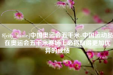 孟津中国奥运会五千米-中国运动员在奥运会五千米赛场上必将取得更加优异的成绩