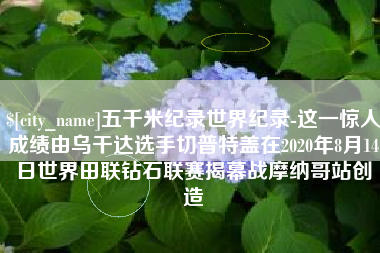孟津五千米纪录世界纪录-这一惊人成绩由乌干达选手切普特盖在2020年8月14日世界田联钻石联赛揭幕战摩纳哥站创造