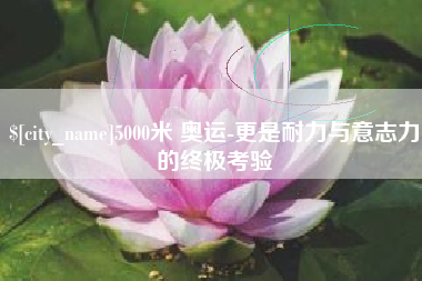 孟津5000米 奥运-更是耐力与意志力的终极考验