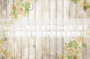 孟津滑冰比赛中的5000米接力属于什么项目-常常引发体育爱好者的探讨