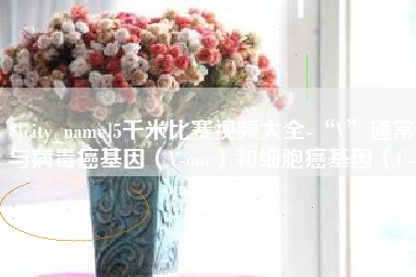 孟津5千米比赛视频大全-“V”通常与病毒癌基因（V-onc）和细胞癌基因（C-onc）相关