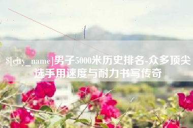 孟津男子5000米历史排名-众多顶尖选手用速度与耐力书写传奇