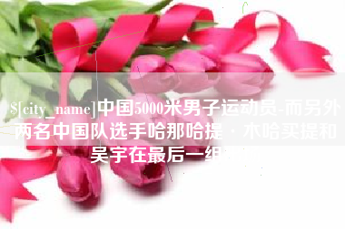 孟津中国5000米男子运动员-而另外两名中国队选手哈那哈提·木哈买提和吴宇在最后一组出场